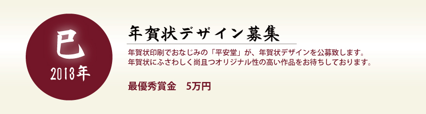 年賀状デザイン募集　年賀状印刷でおなじみの「平安堂」が、年賀状デザインを公募致します。
年賀状にふさわしく尚且つオリジナル性の高い作品をお待ちしております。　最優秀賞金5万円