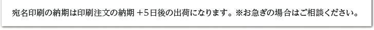 宛名印刷の納期は印刷注文の納期+５日後の出荷になります。 ※お急ぎの場合はご相談ください。