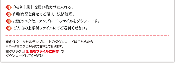 1.「宛名印刷」を買い物カゴに入れる。2.印刷商品と併せてご購入～決済処理。3.指定のエクセルテンプレートファイルをダウンロード。4.ご入力の上添付ファイルにてご送付ください。宛名注文エクセルテンプレートのダウンロードはこちらから※データはエクセル形式で作成しております。右クリックし「対象をファイルに保存」でダウンロードしてください