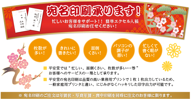 宛名印刷承ります！忙しいお客様をサポート!! 簡単エクセル入稿 宛名印刷お任せください！　「枚数が多い！」「きれいに書きたい！」「面倒くさい！」「パソコンの調子が悪い！」「忙しくて書く暇がない！」■ 平安堂では“忙しい、面倒くさい、枚数が多い･･･等”お客様へのサービスの一環として承ります。■ 平安堂の宛名印刷は品質の高い業務用プリントで1枚1枚出力しているため、 一般家庭用プリンタと違い、にじみがなくハッキリした印字出力が可能です。