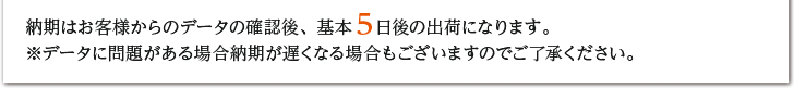 納期はお客様からのデータの確認後、基本５日後の出荷になります。※データに問題がある場合納期が遅くなる場合もございますのでご了承ください。