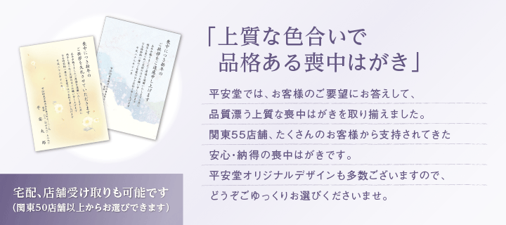 「上質な色合いで品格ある喪中はがき」平安堂では、お客様のご要望にお答えして、品質漂う上質な喪中はがきを取り揃えました。関東55店舗、たくさんのお客様から支持されてきた安心・納得の喪中はがきです。平安堂オリジナルデザインも多数ございますので、どうぞごゆっくりお選びくださいませ。（宅配、店舗受け取りも可能です（関東50店舗以上からお選びできます））