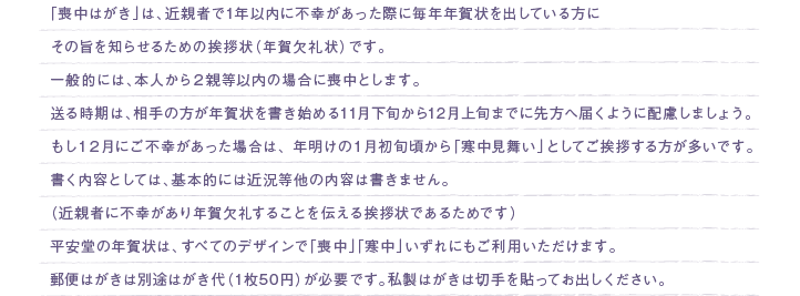 「喪中はがき」は、近親者で1年以内に不幸があった際に毎年年賀状を出している方にその旨を知らせるための挨拶状（年賀欠礼状）です。一般的には、本人から２親等以内の場合に喪中とします。送る時期は、相手の方が年賀状を書き始める11月下旬から12月上旬までに先方へ届くように配慮しましょう。もし１２月にご不幸があった場合は、 年明けの１月初旬頃から「寒中見舞い」としてご挨拶する方が多いです。書く内容としては、基本的には近況等他の内容は書きません。（近親者に不幸があり年賀欠礼することを伝える挨拶状であるためです）平安堂の年賀状は、すべてのデザインで「喪中」「寒中」いずれにもご利用いただけます。郵便はがきは別途はがき代（1枚50円）が必要です。私製はがきは切手を貼ってお出しください。