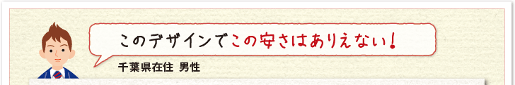 このデザインでこの安さはありえない!(千葉県在住 男性)